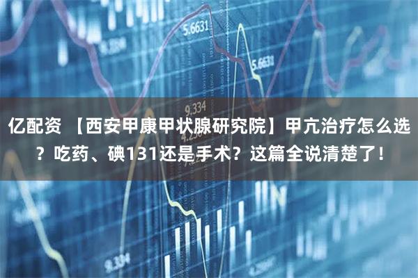 亿配资 【西安甲康甲状腺研究院】甲亢治疗怎么选？吃药、碘131还是手术？这篇全说清楚了！