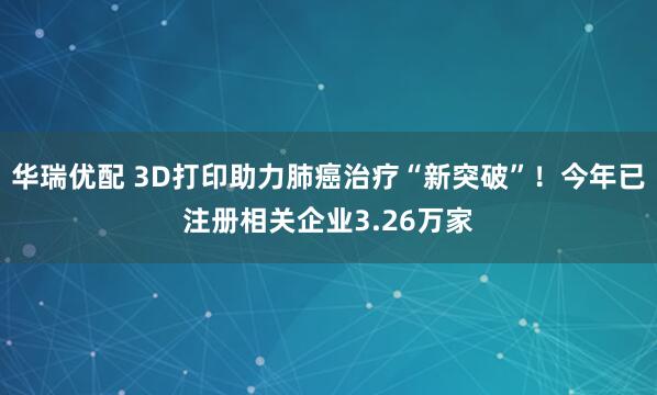 华瑞优配 3D打印助力肺癌治疗“新突破”！今年已注册相关企业3.26万家