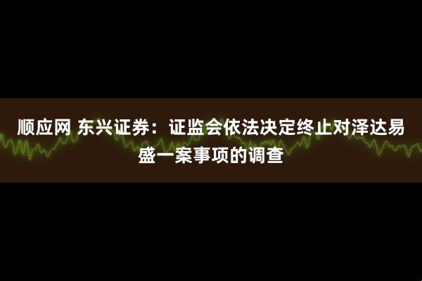 顺应网 东兴证券：证监会依法决定终止对泽达易盛一案事项的调查