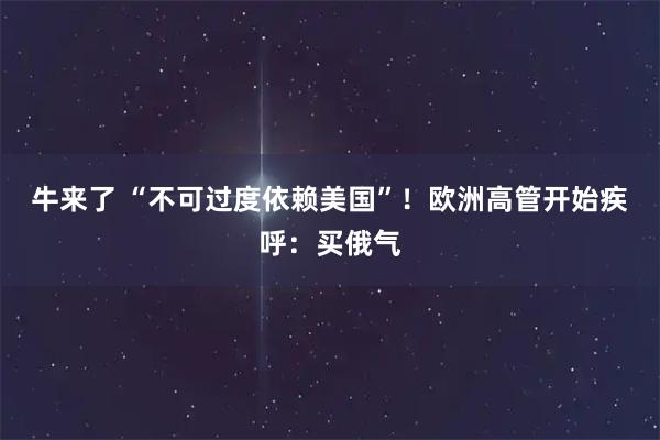 牛来了 “不可过度依赖美国”!欧洲高管开始疾呼:买俄气