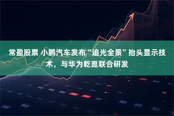 常盈股票 小鹏汽车发布“追光全景”抬头显示技术，与华为乾崑联合研发