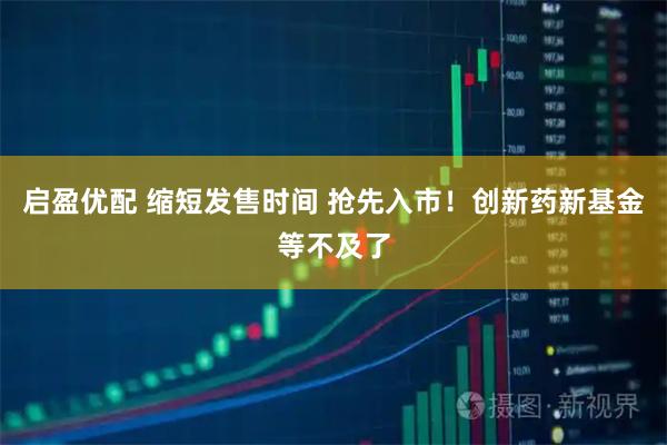 启盈优配 缩短发售时间 抢先入市!创新药新基金等不及了