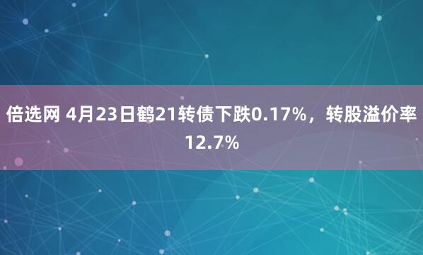 倍选网 4月23日鹤21转债下跌0.17%,转股溢价率12.7%