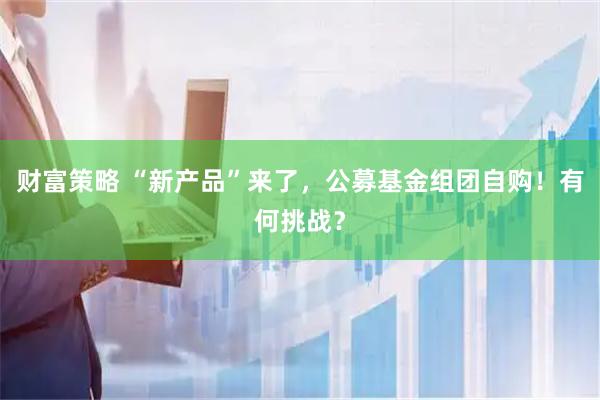 财富策略 “新产品”来了,公募基金组团自购!有何挑战?