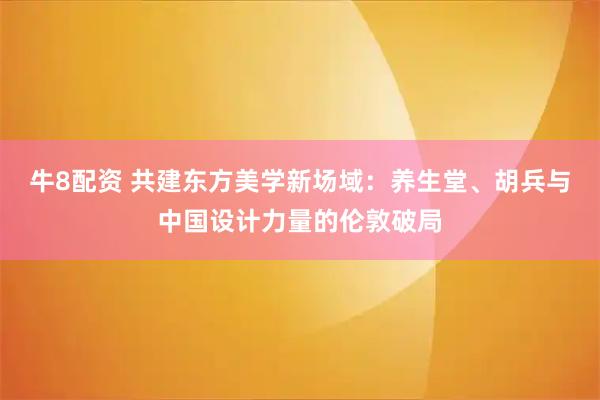 牛8配资 共建东方美学新场域:养生堂、胡兵与中国设计力量的伦敦破局
