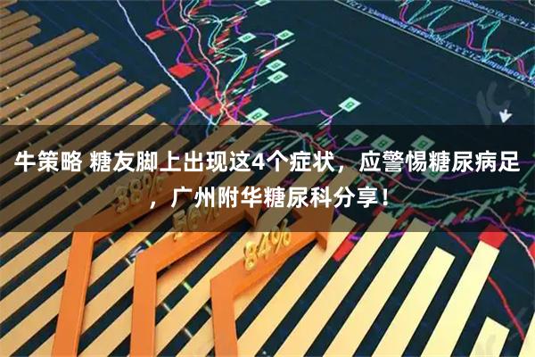 牛策略 糖友脚上出现这4个症状,应警惕糖尿病足,广州附华糖尿科分享!