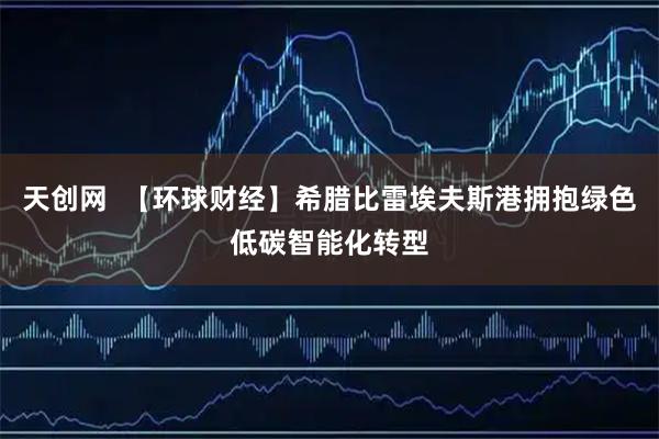 天创网 【环球财经】希腊比雷埃夫斯港拥抱绿色低碳智能化转型