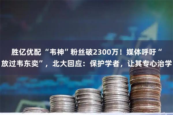 胜亿优配 “韦神”粉丝破2300万!媒体呼吁“放过韦东奕”,北大回应:保护学者,让其专心治学