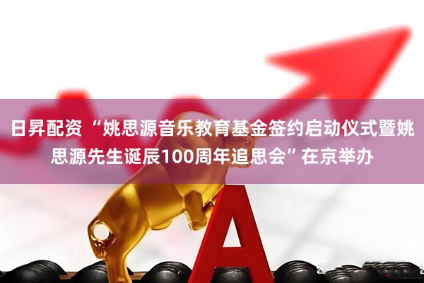 日昇配资 “姚思源音乐教育基金签约启动仪式暨姚思源先生诞辰100周年追思会”在京举办
