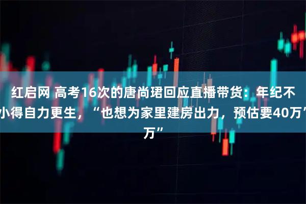 红启网 高考16次的唐尚珺回应直播带货:年纪不小得自力更生,“也想为家里建房出力,预估要40万”