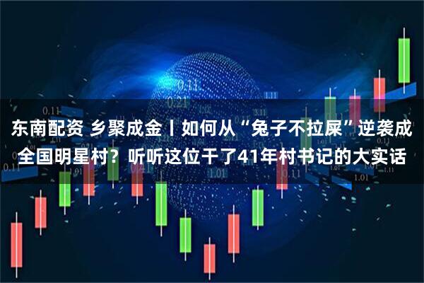东南配资 乡聚成金丨如何从“兔子不拉屎”逆袭成全国明星村?听听这位干了41年村书记的大实话