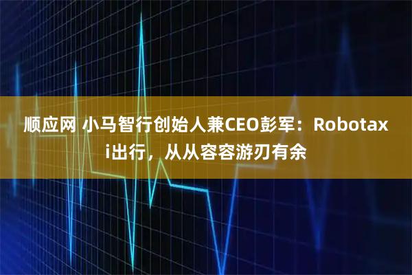 顺应网 小马智行创始人兼CEO彭军:Robotaxi出行,从从容容游刃有余