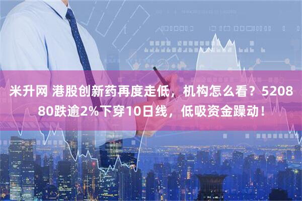 米升网 港股创新药再度走低,机构怎么看?520880跌逾2%下穿10日线,低吸资金躁动!
