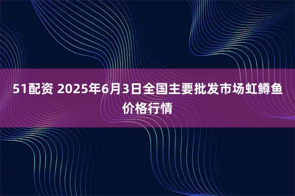 51配资 2025年6月3日全国主要批发市场虹鳟鱼价格行情