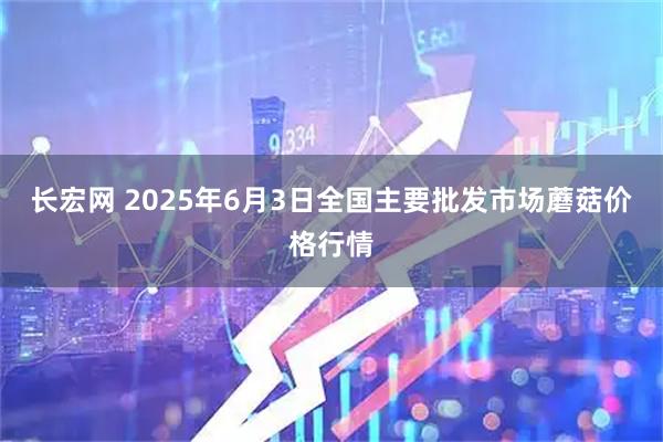 长宏网 2025年6月3日全国主要批发市场蘑菇价格行情