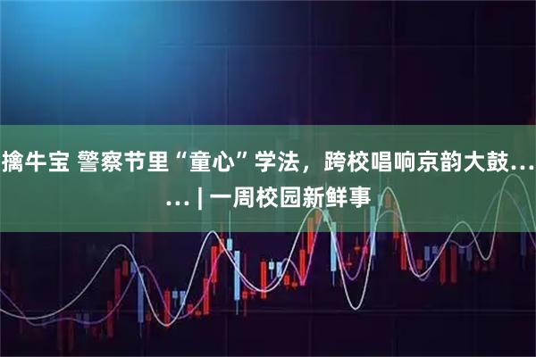 擒牛宝 警察节里“童心”学法,跨校唱响京韵大鼓…… | 一周校园新鲜事