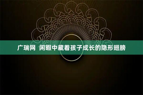广瑞网  闲暇中藏着孩子成长的隐形翅膀
