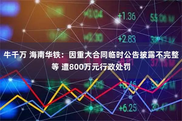 牛千万 海南华铁：因重大合同临时公告披露不完整等 遭800万元行政处罚