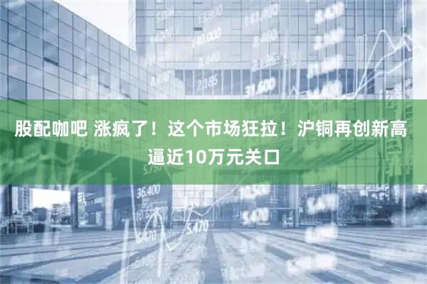 股配咖吧 涨疯了!这个市场狂拉!沪铜再创新高 逼近10万元关口
