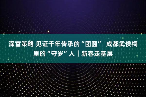 深富策略 见证千年传承的“团圆”  成都武侯祠里的“守岁”人｜新春走基层
