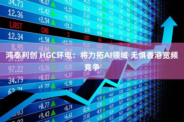 鸿泰利创 HGC环电：将力拓AI领域 无惧香港宽频竞争