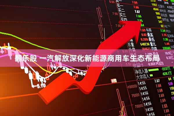 翻乐股 一汽解放深化新能源商用车生态布局