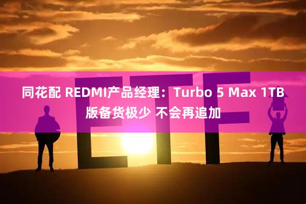 同花配 REDMI产品经理：Turbo 5 Max 1TB版备货极少 不会再追加