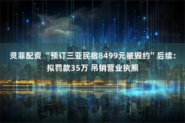 灵菲配资 “预订三亚民宿8499元被毁约”后续：拟罚款35万 吊销营业执照