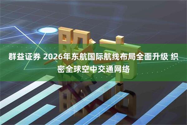群益证券 2026年东航国际航线布局全面升级 织密全球空中交通网络