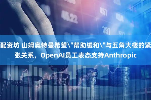 配资坊 山姆奥特曼希望＂帮助缓和＂与五角大楼的紧张关系，OpenAI员工表态支持Anthropic