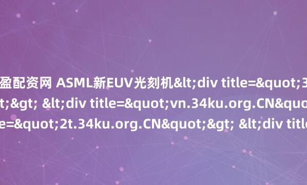 指盈配资网 ASML新EUV光刻机<div title="3b.34ku.org.CN"> <div title="vn.34ku.org.CN"> <div title="2t.34ku.org.CN">