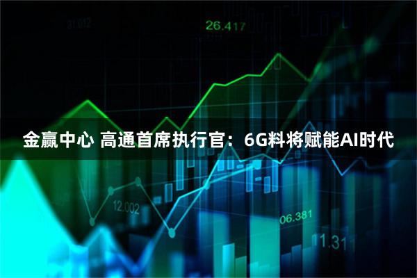 金赢中心 高通首席执行官：6G料将赋能AI时代