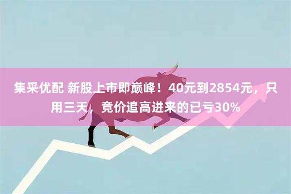 集采优配 新股上市即巅峰！40元到2854元，只用三天，竞价追高进来的已亏30%