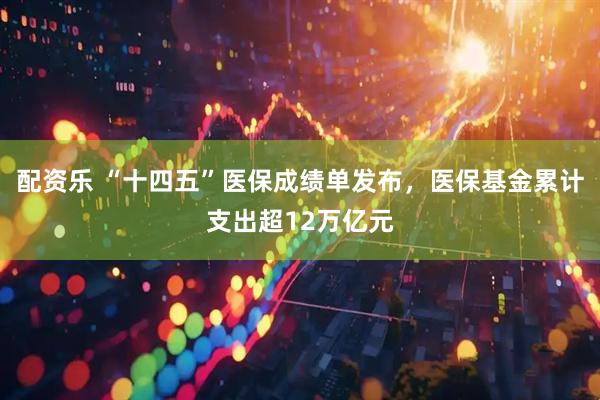 配资乐 “十四五”医保成绩单发布，医保基金累计支出超12万亿元