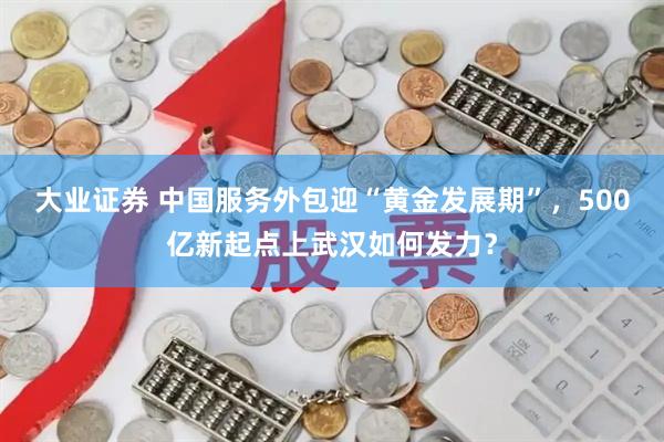 大业证券 中国服务外包迎“黄金发展期”，500亿新起点上武汉如何发力？