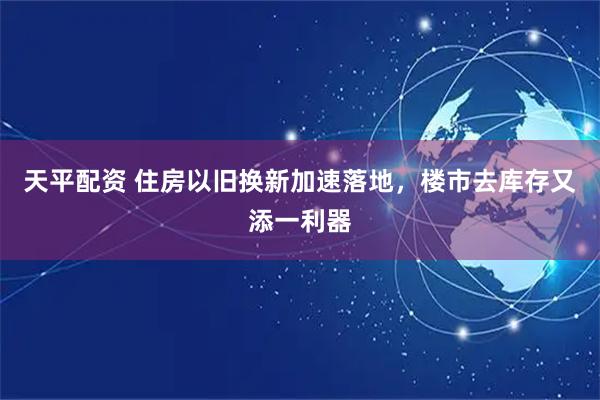 天平配资 住房以旧换新加速落地，楼市去库存又添一利器